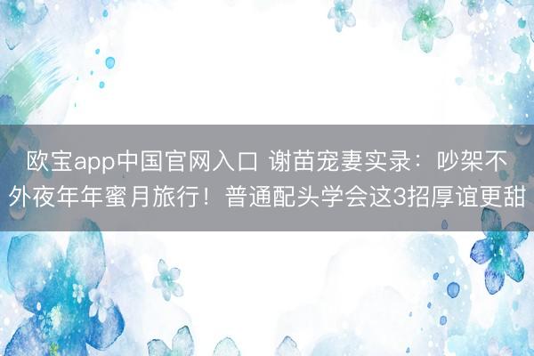 欧宝app中国官网入口 谢苗宠妻实录：吵架不外夜年年蜜月旅行！普通配头学会这3招厚谊更甜