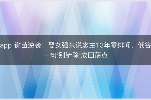 欧宝app 谢苗逆袭！娶女强东说念主13年零绯闻，低谷期她一句'别铲除'成回荡点