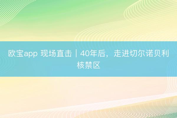 欧宝app 现场直击｜40年后，走进切尔诺贝利核禁区