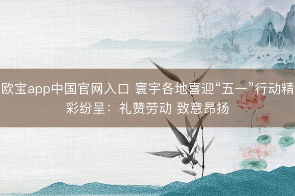 欧宝app中国官网入口 寰宇各地喜迎“五一”行动精彩纷呈：礼赞劳动 致意昂扬