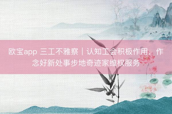 欧宝app 三工不雅察｜认知工会积极作用，作念好新处事步地奇迹家维权服务