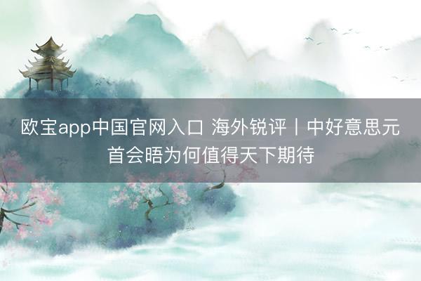 欧宝app中国官网入口 海外锐评丨中好意思元首会晤为何值得天下期待