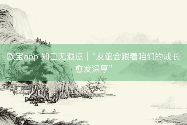 欧宝app 知己无遐迩|“友谊会跟着咱们的成长愈发深厚”