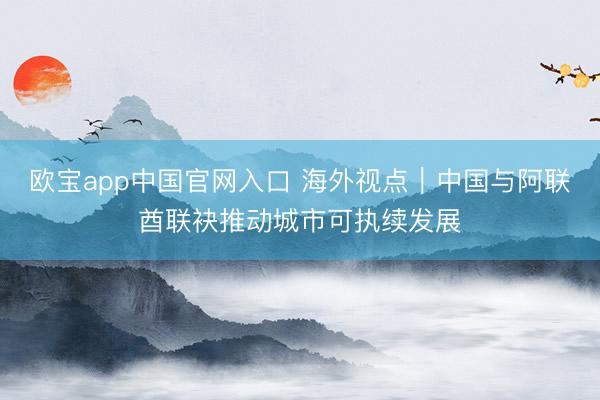欧宝app中国官网入口 海外视点|中国与阿联酋联袂推动城市可执续发展