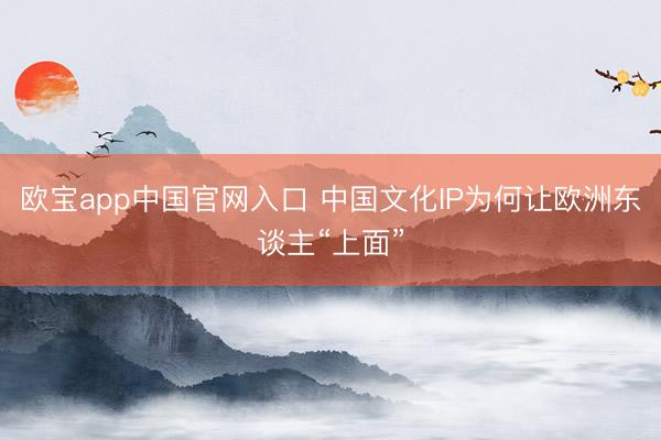 欧宝app中国官网入口 中国文化IP为何让欧洲东谈主“上面”