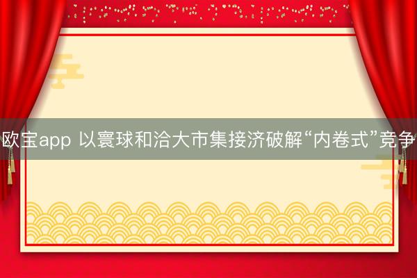欧宝app 以寰球和洽大市集接济破解“内卷式”竞争