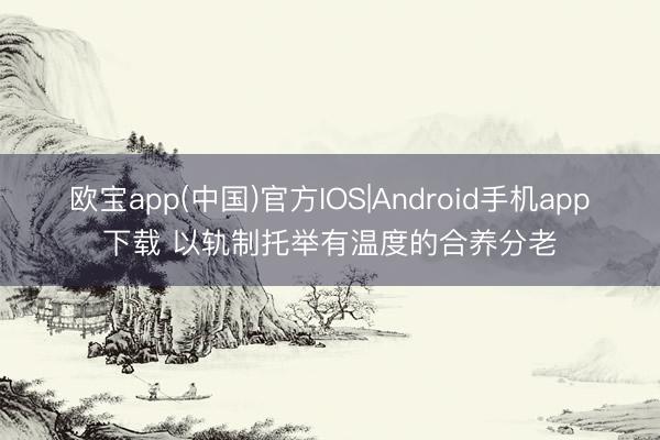 欧宝app(中国)官方IOS|Android手机app下载 以轨制托举有温度的合养分老