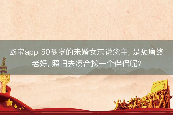 欧宝app 50多岁的未婚女东说念主， 是颓唐终老好， 照旧去凑合找一个伴侣呢?