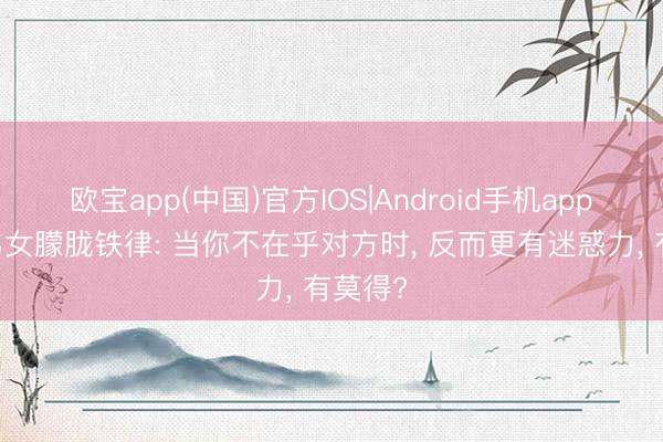 欧宝app(中国)官方IOS|Android手机app下载 男女朦胧铁律: 当你不在乎对方时， 反而更有迷惑力， 有莫得?