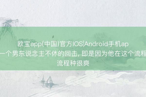 欧宝app(中国)官方IOS|Android手机app下载 一个男东说念主不休的回击， 即是因为他在这个流程种很爽