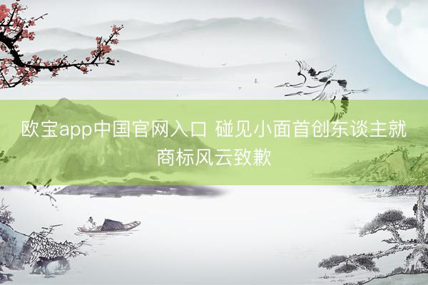欧宝app中国官网入口 碰见小面首创东谈主就商标风云致歉