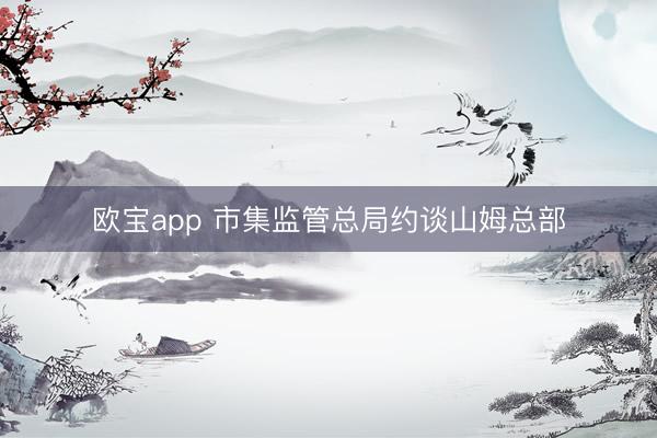 欧宝app 市集监管总局约谈山姆总部