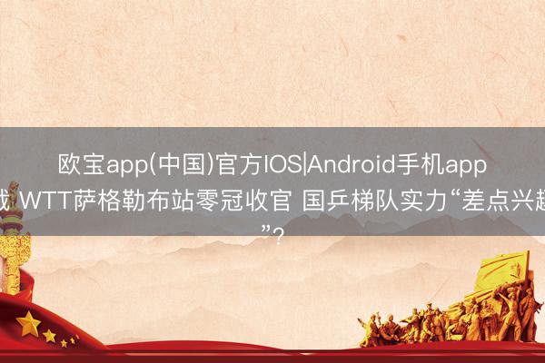 欧宝app(中国)官方IOS|Android手机app下载 WTT萨格勒布站零冠收官 国乒梯队实力“差点兴趣”？