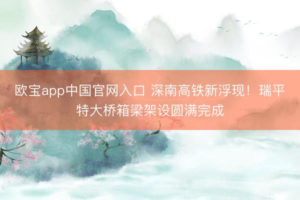 欧宝app中国官网入口 深南高铁新浮现！瑞平特大桥箱梁架设圆满完成