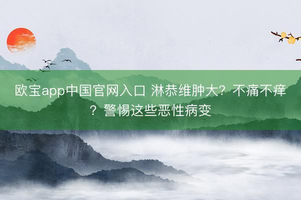 欧宝app中国官网入口 淋恭维肿大？不痛不痒？警惕这些恶性病变
