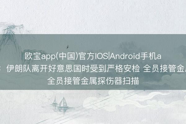 欧宝app(中国)官方IOS|Android手机app下载 葡媒:伊朗队离开好意思国时受到严格安检 全员接管金属探伤器扫描