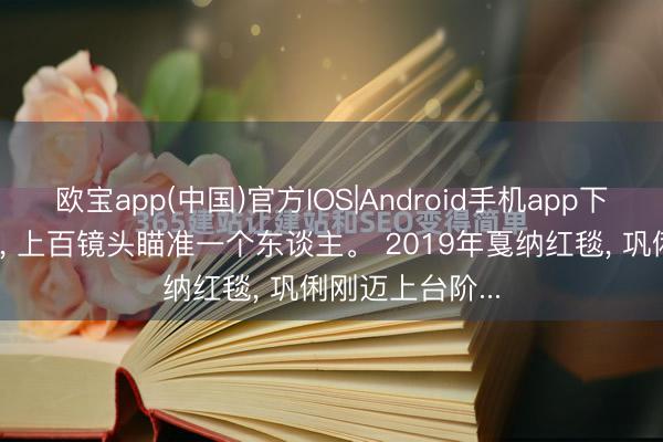 欧宝app(中国)官方IOS|Android手机app下载 清场两分钟， 上百镜头瞄准一个东谈主。 2019年戛纳红毯， 巩俐刚迈上台阶...