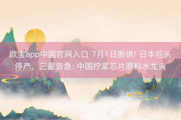 欧宝app中国官网入口 7月1日断供! 日本巨头停产、三星告急: 中国拧紧芯片原料水龙头