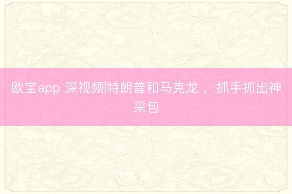 欧宝app 深视频|特朗普和马克龙 ，抓手抓出神采包