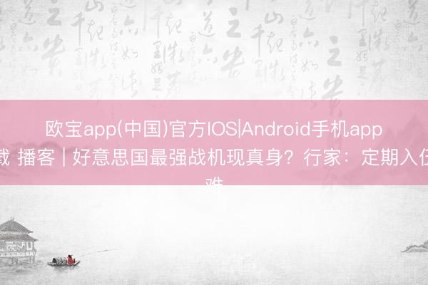 欧宝app(中国)官方IOS|Android手机app下载 播客 | 好意思国最强战机现真身?行家:定期入伍难
