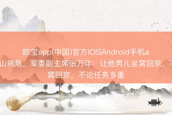 欧宝app(中国)官方IOS|Android手机app下载 郑维山病危,军委副主席张万年:让他男儿坐窝回京,不论任务多重