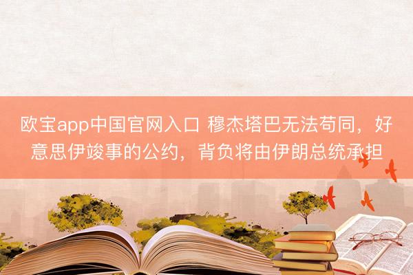 欧宝app中国官网入口 穆杰塔巴无法苟同，好意思伊竣事的公约，背负将由伊朗总统承担