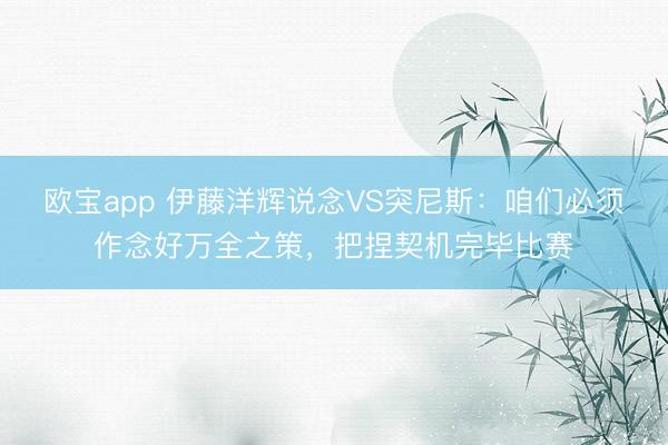 欧宝app 伊藤洋辉说念VS突尼斯:咱们必须作念好万全之策,把捏契机完毕比赛